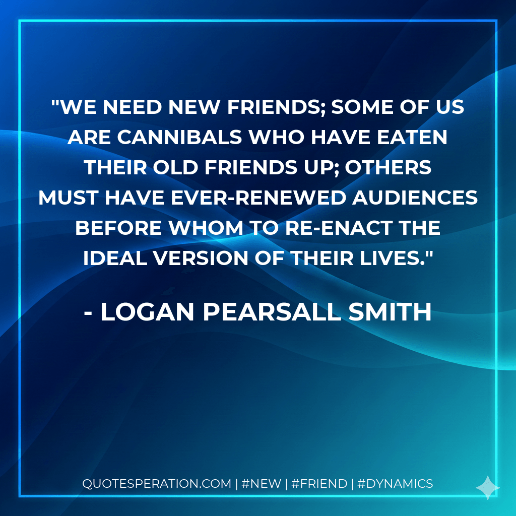 We need new friends; some of us are cannibals who have eaten their old friends up; others must have ever-renewed audiences before whom to re-enact the ideal version of their lives. - Logan Pearsall Smith