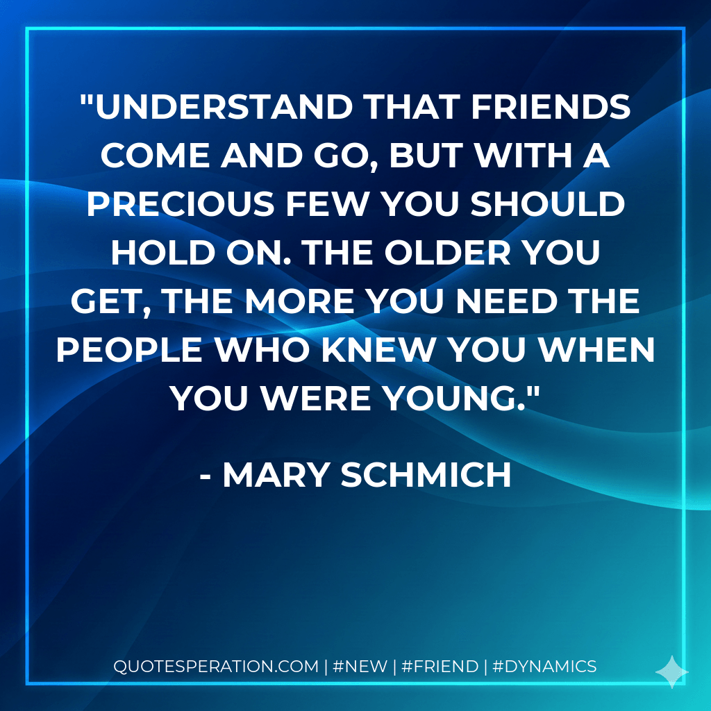 Understand that friends come and go, but with a precious few you should hold on. The older you get, the more you need the people who knew you when you were young. - Mary Schmich