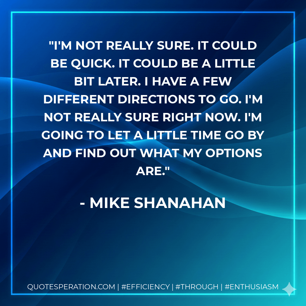 I'm not really sure. It could be quick. It could be a little bit later. I have a few different directions to go. I'm not really sure right now. I'm going to let a little time go by and find out what my options are. - Mike Shanahan