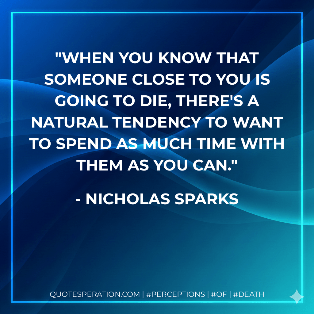 When you know that someone close to you is going to die, there's a natural tendency to want to spend as much time with them as you can. - Nicholas Sparks