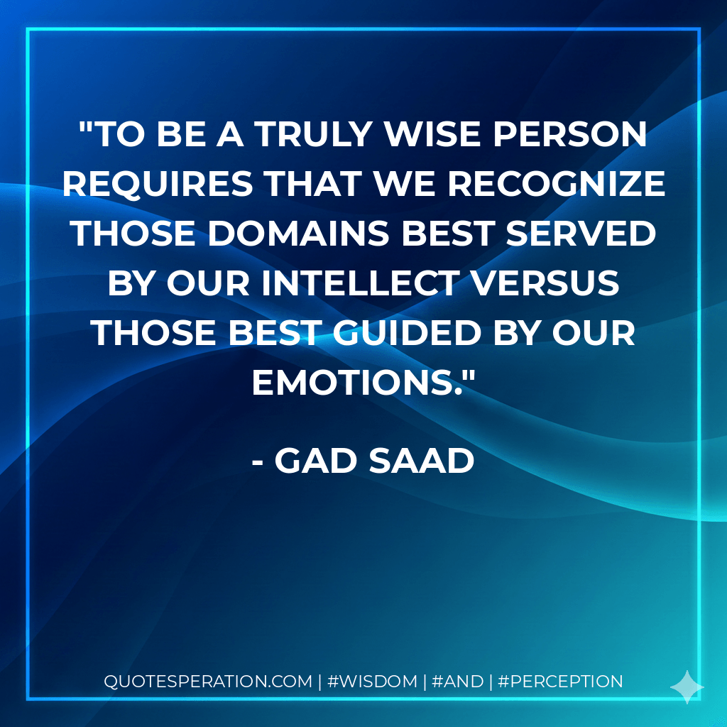To be a truly wise person requires that we recognize those domains best served by our intellect versus those best guided by our emotions. - Gad Saad