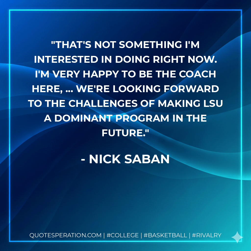 That's not something I'm interested in doing right now. I'm very happy to be the coach here, ... We're looking forward to the challenges of making LSU a dominant program in the future. - Nick Saban