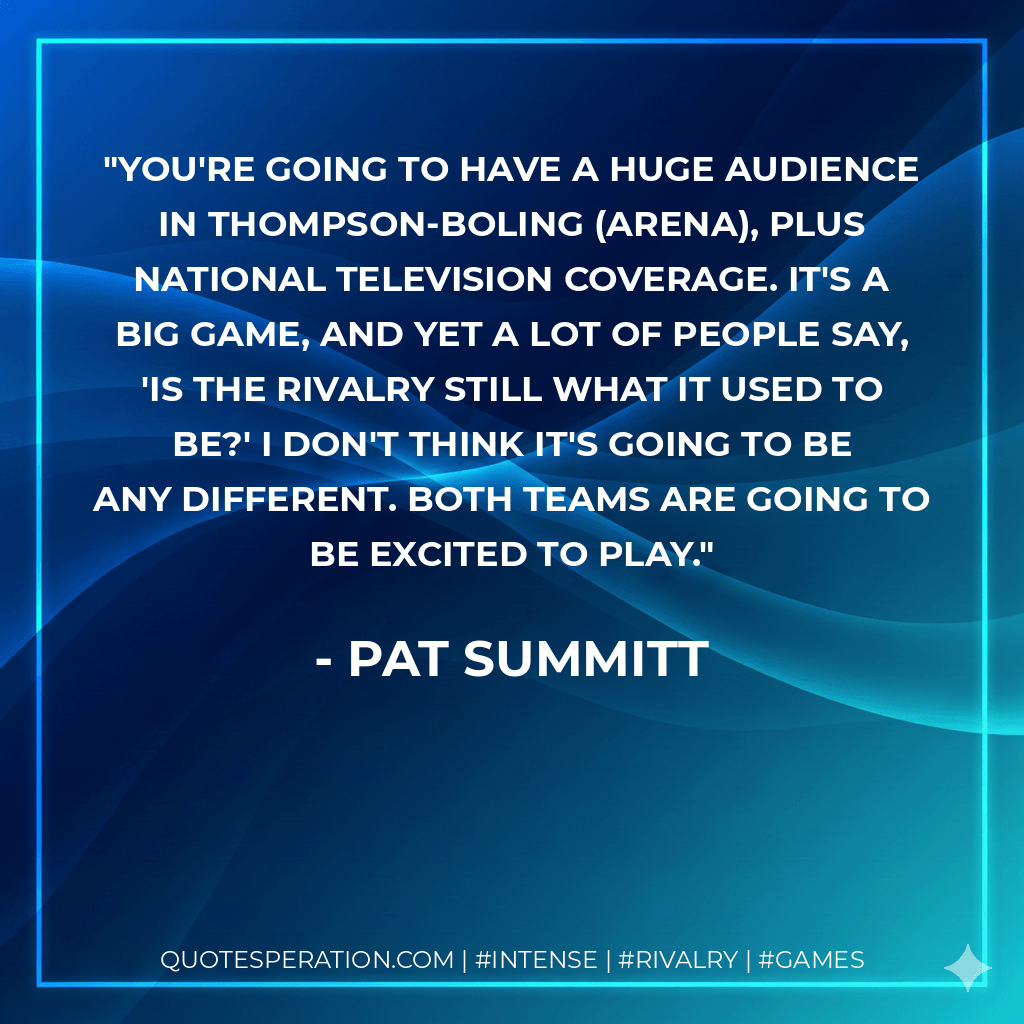 You're going to have a huge audience in Thompson-Boling (Arena), plus national television coverage. It's a big game, and yet a lot of people say, 'Is the rivalry still what it used to be?' I don't think it's going to be any different. Both teams are going to be excited to play. - Pat Summitt