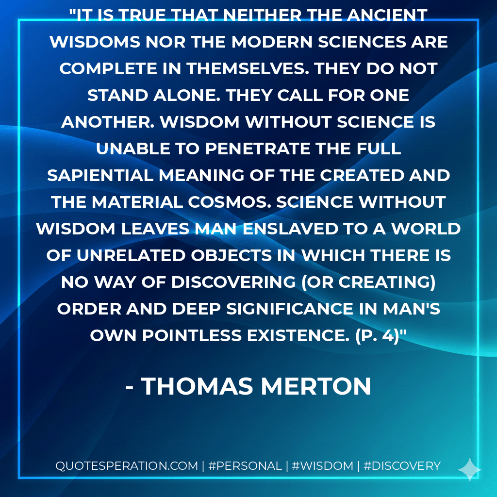 It is true that neither the ancient wisdoms nor the modern sciences are complete in themselves. They do not stand alone. They call for one another. Wisdom without science is unable to penetrate the full sapiential meaning of the created and the material cosmos. Science without wisdom leaves man enslaved to a world of unrelated objects in which there is no way of discovering (or creating) order and deep significance in man's own pointless existence. (p. 4) - Thomas Merton