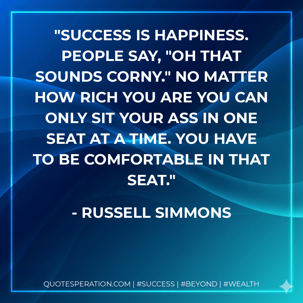 Success is happiness. People say, "Oh that sounds corny." No matter how rich you are you can only sit your ass in one seat at a time. You have to be comfortable in that seat. - Russell Simmons