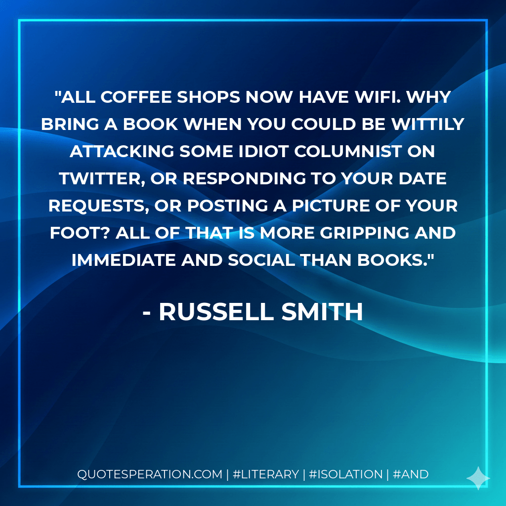 All coffee shops now have WiFi. Why bring a book when you could be wittily attacking some idiot columnist on Twitter, or responding to your date requests, or posting a picture of your foot? All of that is more gripping and immediate and social than books. - Russell Smith