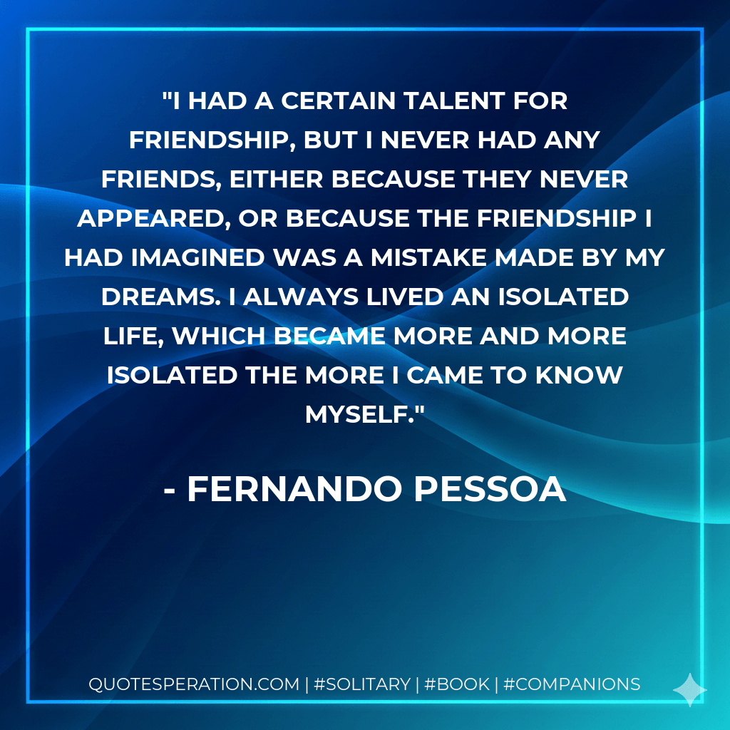 I had a certain talent for friendship, but I never had any friends, either because they never appeared, or because the friendship I had imagined was a mistake made by my dreams. I always lived an isolated life, which became more and more isolated the more I came to know myself. - Fernando Pessoa