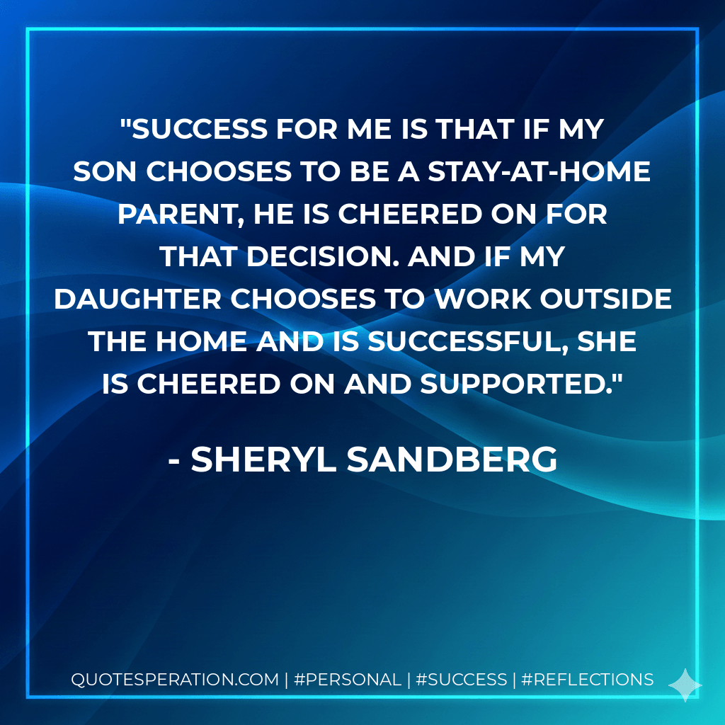 Success for me is that if my son chooses to be a stay-at-home parent, he is cheered on for that decision. And if my daughter chooses to work outside the home and is successful, she is cheered on and supported. - Sheryl Sandberg