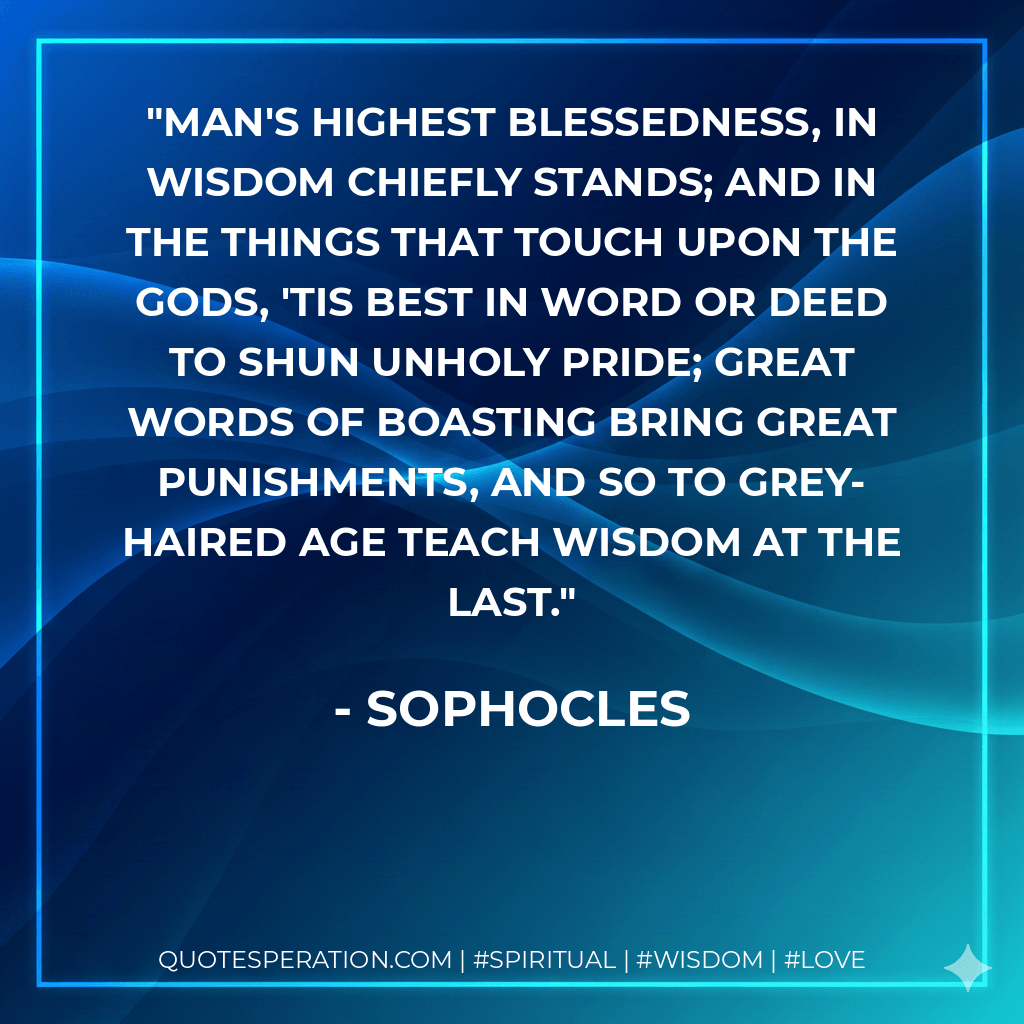 Man's highest blessedness, In wisdom chiefly stands; And in the things that touch upon the Gods, 'Tis best in word or deed To shun unholy pride; Great words of boasting bring great punishments, And so to grey-haired age Teach wisdom at the last. - Sophocles