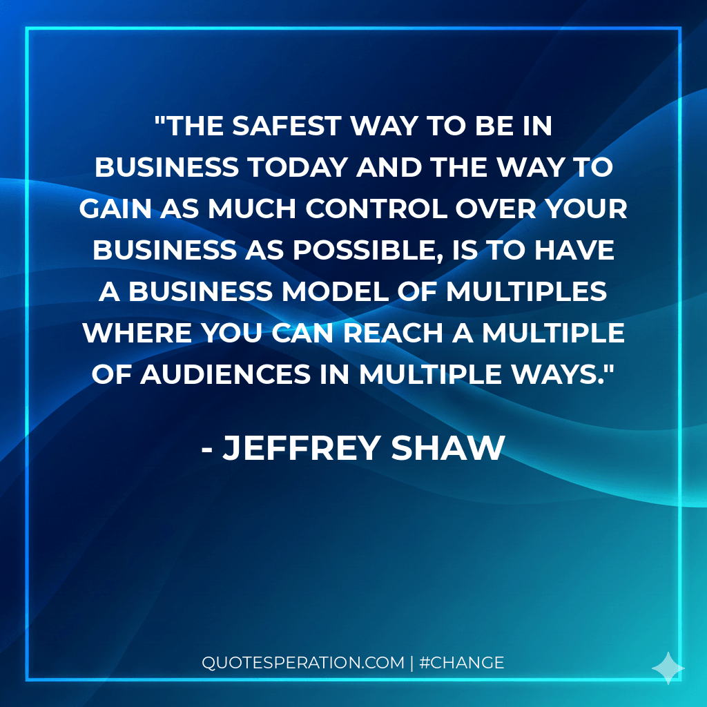 The safest way to be in business today and the way to gain as much control over your business as possible, is to have a business model of multiples where you can reach a multiple of audiences in multiple ways.