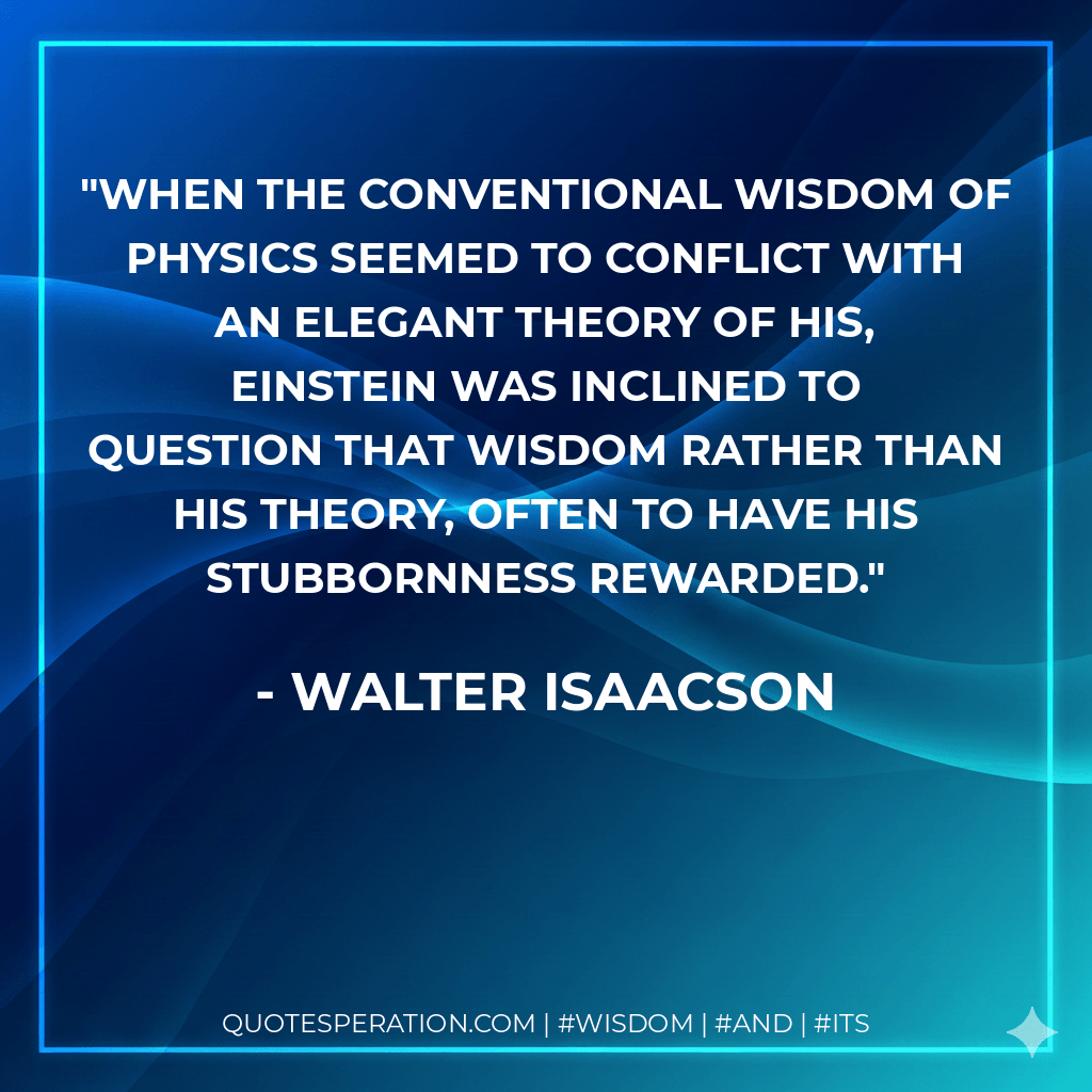 When the conventional wisdom of physics seemed to conflict with an elegant theory of his, Einstein was inclined to question that wisdom rather than his theory, often to have his stubbornness rewarded. - Walter Isaacson