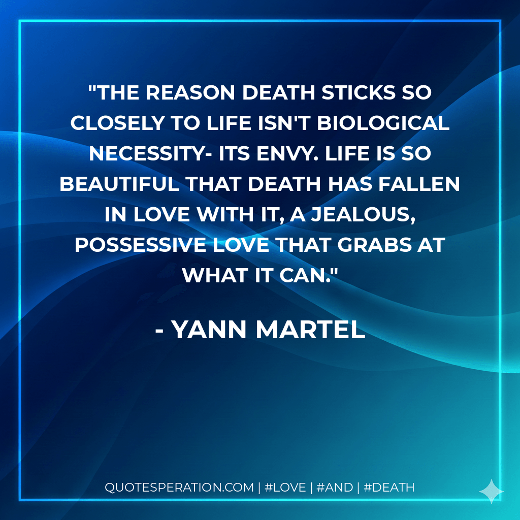The reason death sticks so closely to life isn't biological necessity- its envy. Life is so beautiful that death has fallen in love with it, a jealous, possessive love that grabs at what it can. - Yann Martel