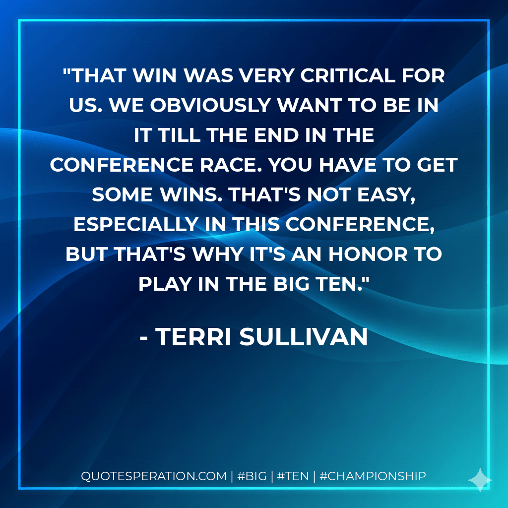 That win was very critical for us. We obviously want to be in it till the end in the conference race. You have to get some wins. That's not easy, especially in this conference, but that's why it's an honor to play in the Big Ten. - Terri Sullivan