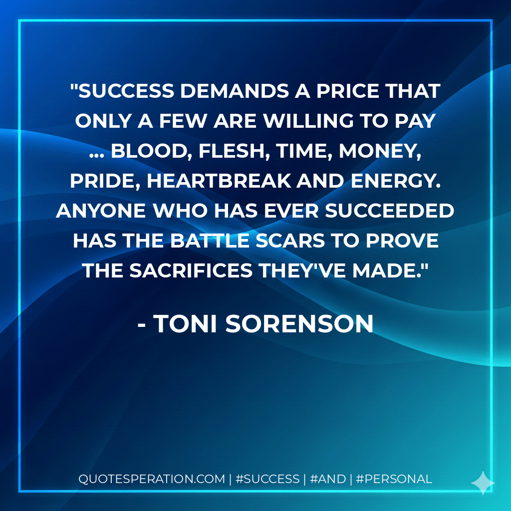Success demands a price that only a few are willing to pay ... blood, flesh, time, money, pride, heartbreak and energy. Anyone who has ever succeeded has the battle scars to prove the sacrifices they've made. - Toni Sorenson