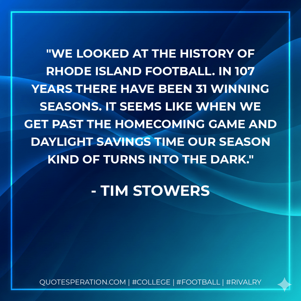 We looked at the history of Rhode Island football. In 107 years there have been 31 winning seasons. It seems like when we get past the homecoming game and daylight savings time our season kind of turns into the dark.