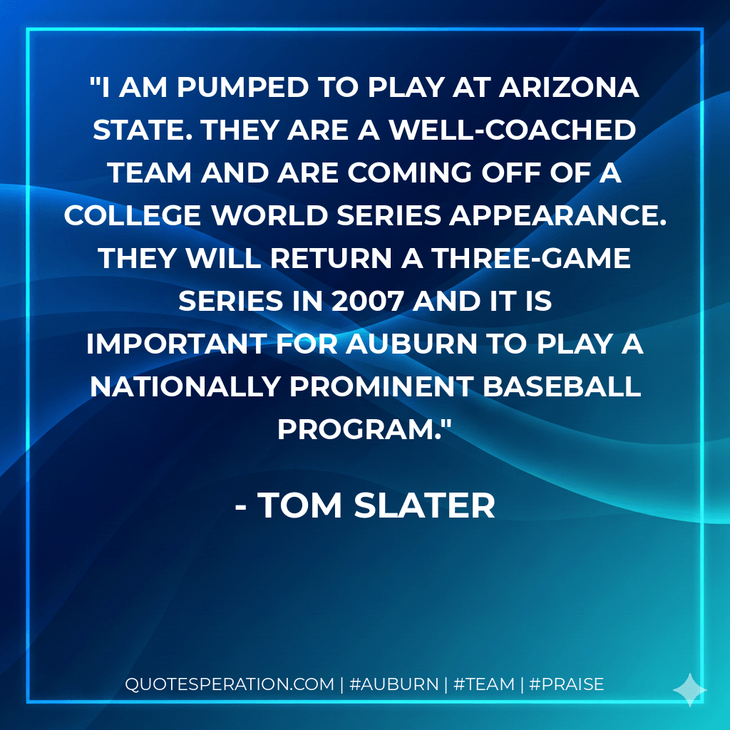 I am pumped to play at Arizona State. They are a well-coached team and are coming off of a College World Series appearance. They will return a three-game series in 2007 and it is important for Auburn to play a nationally prominent baseball program. - Tom Slater