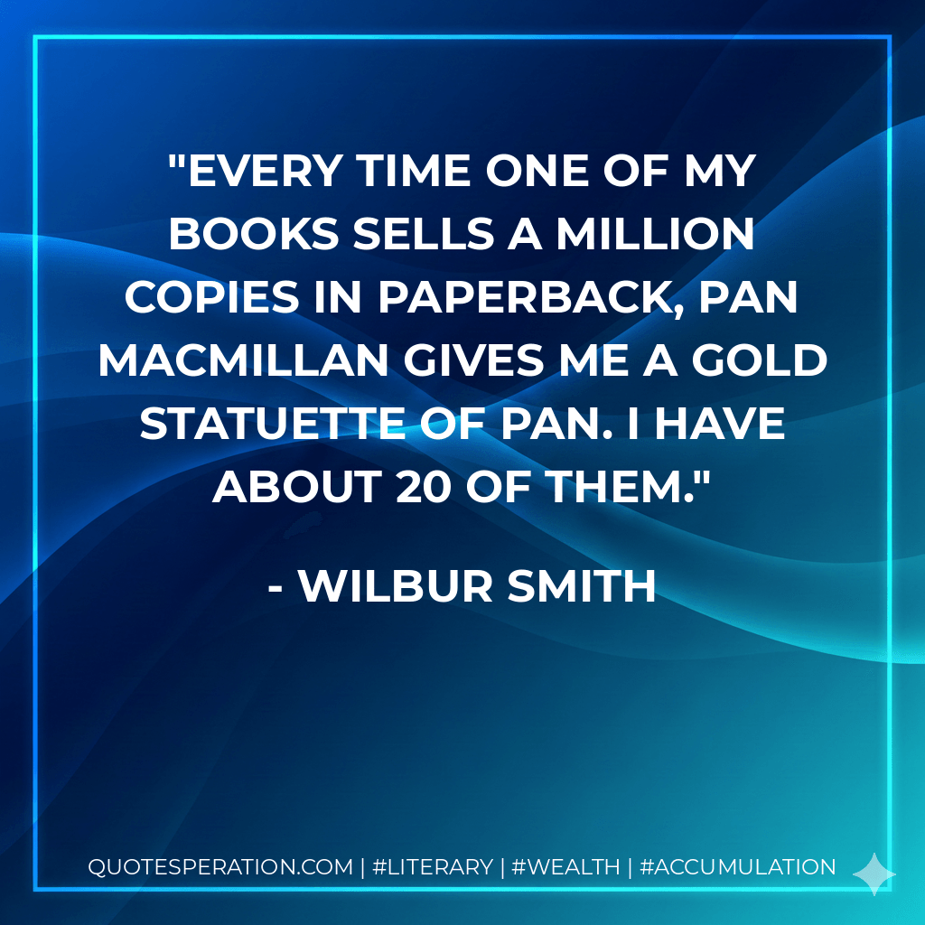 Every time one of my books sells a million copies in paperback, Pan Macmillan gives me a gold statuette of Pan. I have about 20 of them. - Wilbur Smith