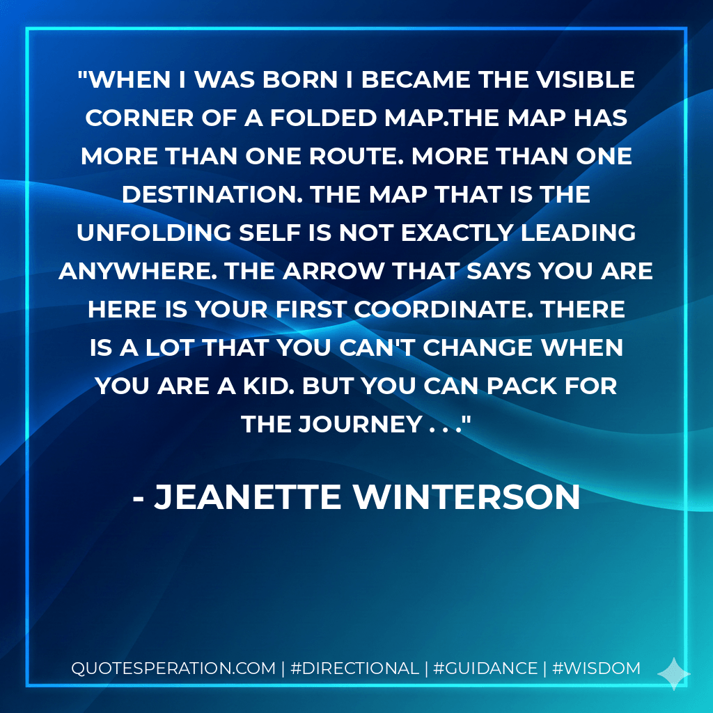 When I was born I became the visible corner of a folded map.The map has more than one route. More than one destination. The map that is the unfolding self is not exactly leading anywhere. The arrow that says YOU ARE HERE is your first coordinate. There is a lot that you can't change when you are a kid. But you can pack for the journey . . . - Jeanette Winterson