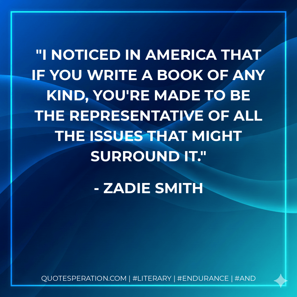 I noticed in America that if you write a book of any kind, you're made to be the representative of all the issues that might surround it. - Zadie Smith