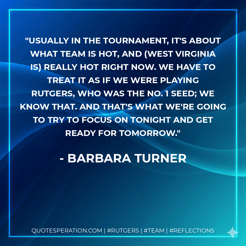 Usually in the tournament, it's about what team is hot, and (West Virginia is) really hot right now. We have to treat it as if we were playing Rutgers, who was the No. 1 seed; we know that. And that's what we're going to try to focus on tonight and get ready for tomorrow. - Barbara Turner