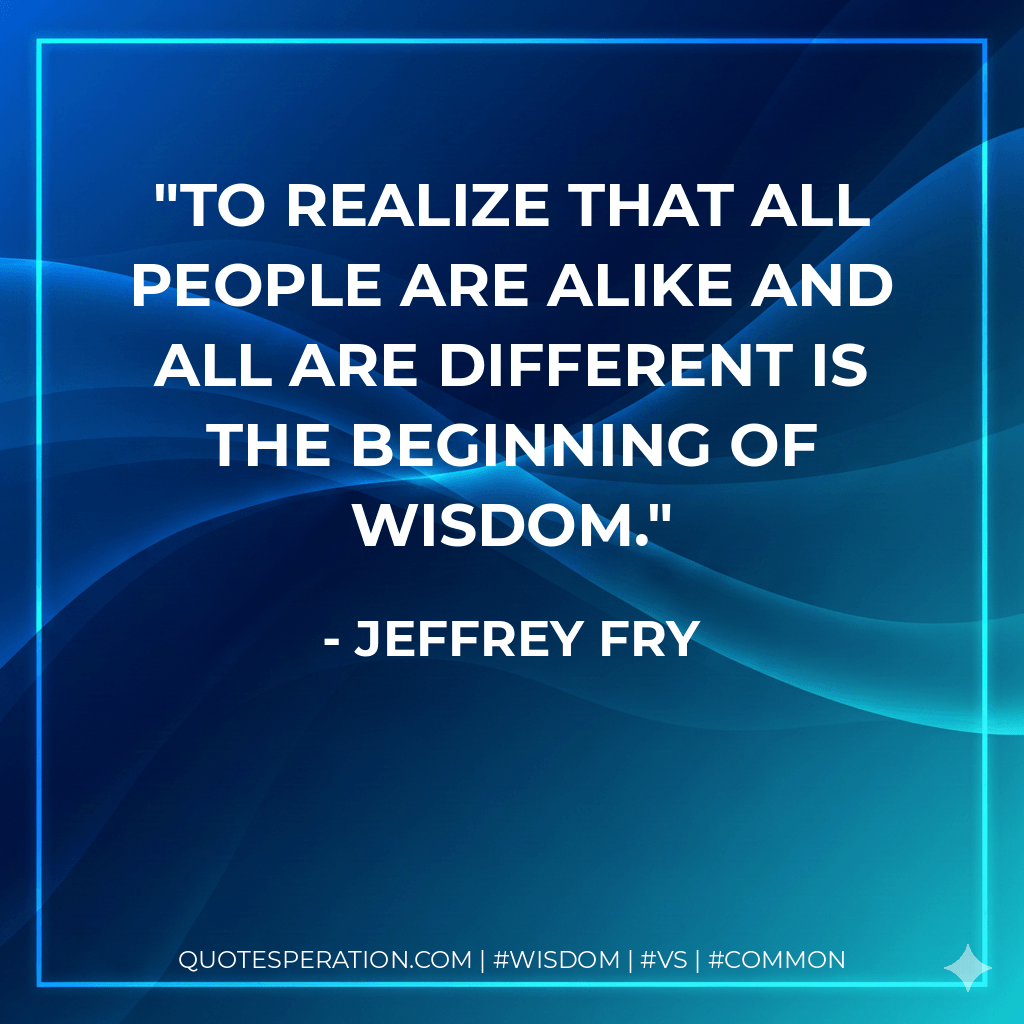 To realize that all people are alike and all are different is the beginning of wisdom. - Jeffrey Fry