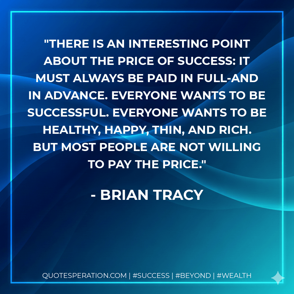 There is an interesting point about the price of success: It must always be paid in full-and in advance. Everyone wants to be successful. Everyone wants to be healthy, happy, thin, and rich. But most people are not willing to pay the price.