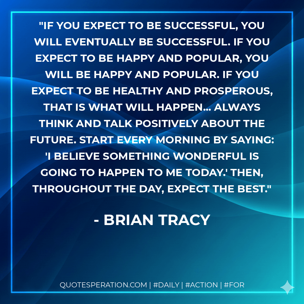 If you expect to be successful, you will eventually be successful. If you expect to be happy and popular, you will be happy and popular. If you expect to be healthy and prosperous, that is what will happen... Always think and talk positively about the future. Start every morning by saying: 'I believe something wonderful is going to happen to me today.' Then, throughout the day, expect the best. - Brian Tracy