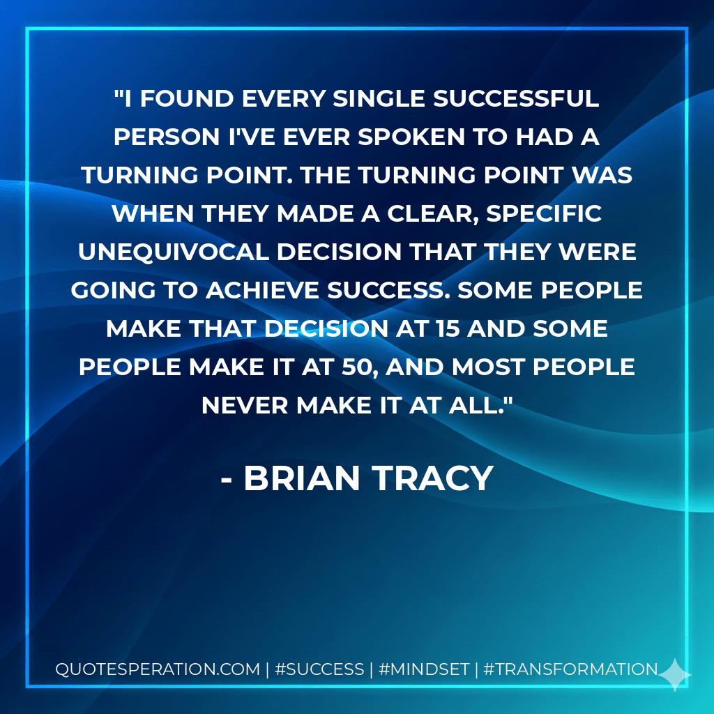 I found every single successful person I've ever spoken to had a turning point. The turning point was when they made a clear, specific unequivocal decision that they were going to achieve success. Some people make that decision at 15 and some people make it at 50, and most people never make it at all. - Brian Tracy