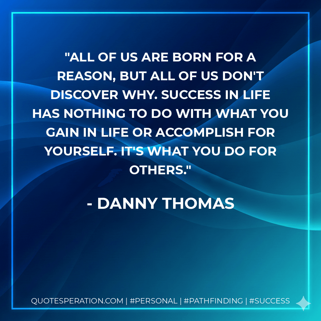 All of us are born for a reason, but all of us don't discover why. Success in life has nothing to do with what you gain in life or accomplish for yourself. It's what you do for others. - Danny Thomas