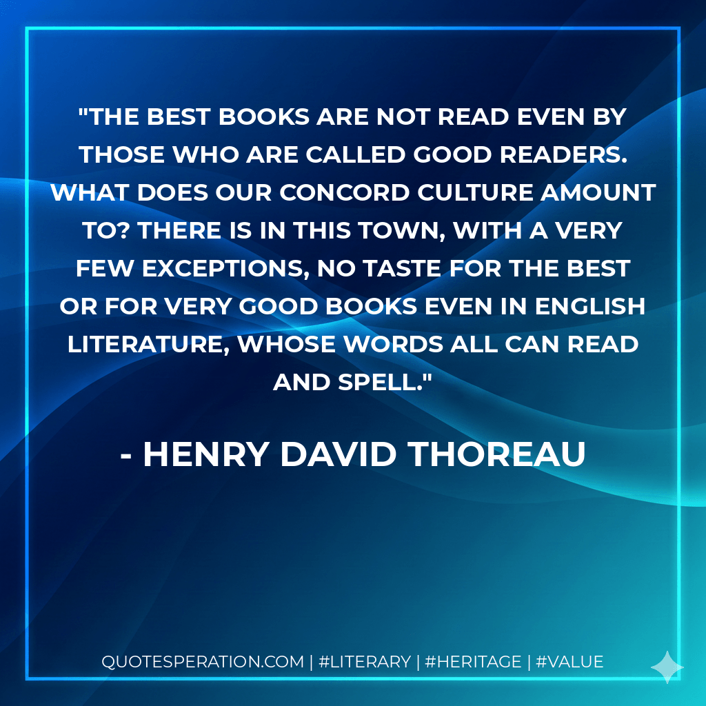 The best books are not read even by those who are called good readers. What does our Concord culture amount to? There is in this town, with a very few exceptions, no taste for the best or for very good books even in English literature, whose words all can read and spell. - Henry David Thoreau