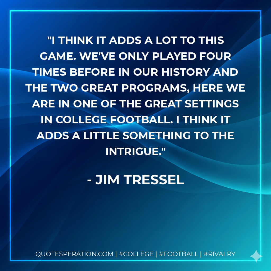 I think it adds a lot to this game. We've only played four times before in our history and the two great programs, here we are in one of the great settings in college football. I think it adds a little something to the intrigue. - Jim Tressel