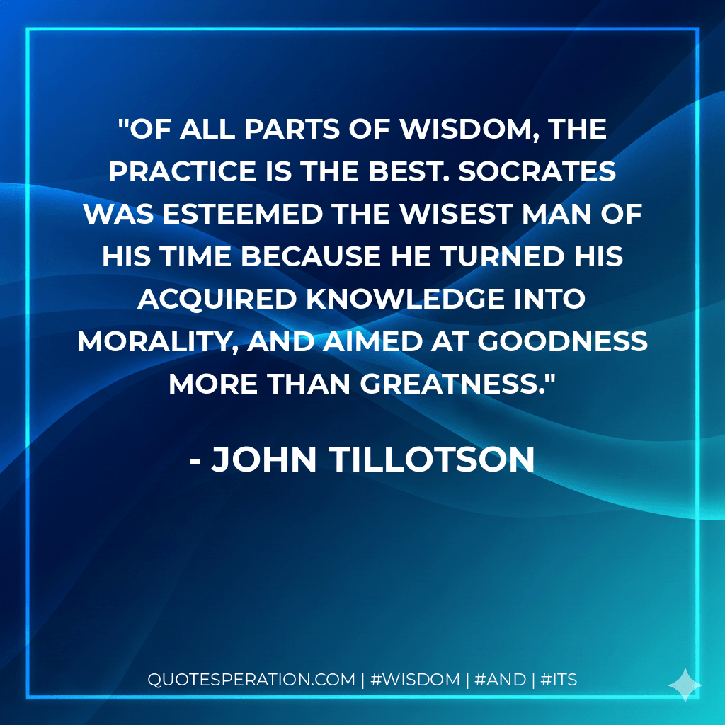 Of all parts of wisdom, the practice is the best. Socrates was esteemed the wisest man of his time because he turned his acquired knowledge into morality, and aimed at goodness more than greatness. - John Tillotson