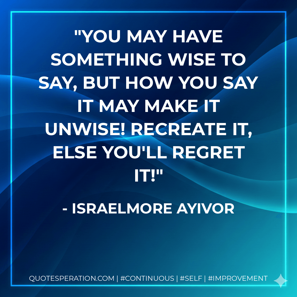 You may have something wise to say, but HOW YOU SAY IT may make it unwise! RECREATE it, else you'll REGRET it! - Israelmore Ayivor