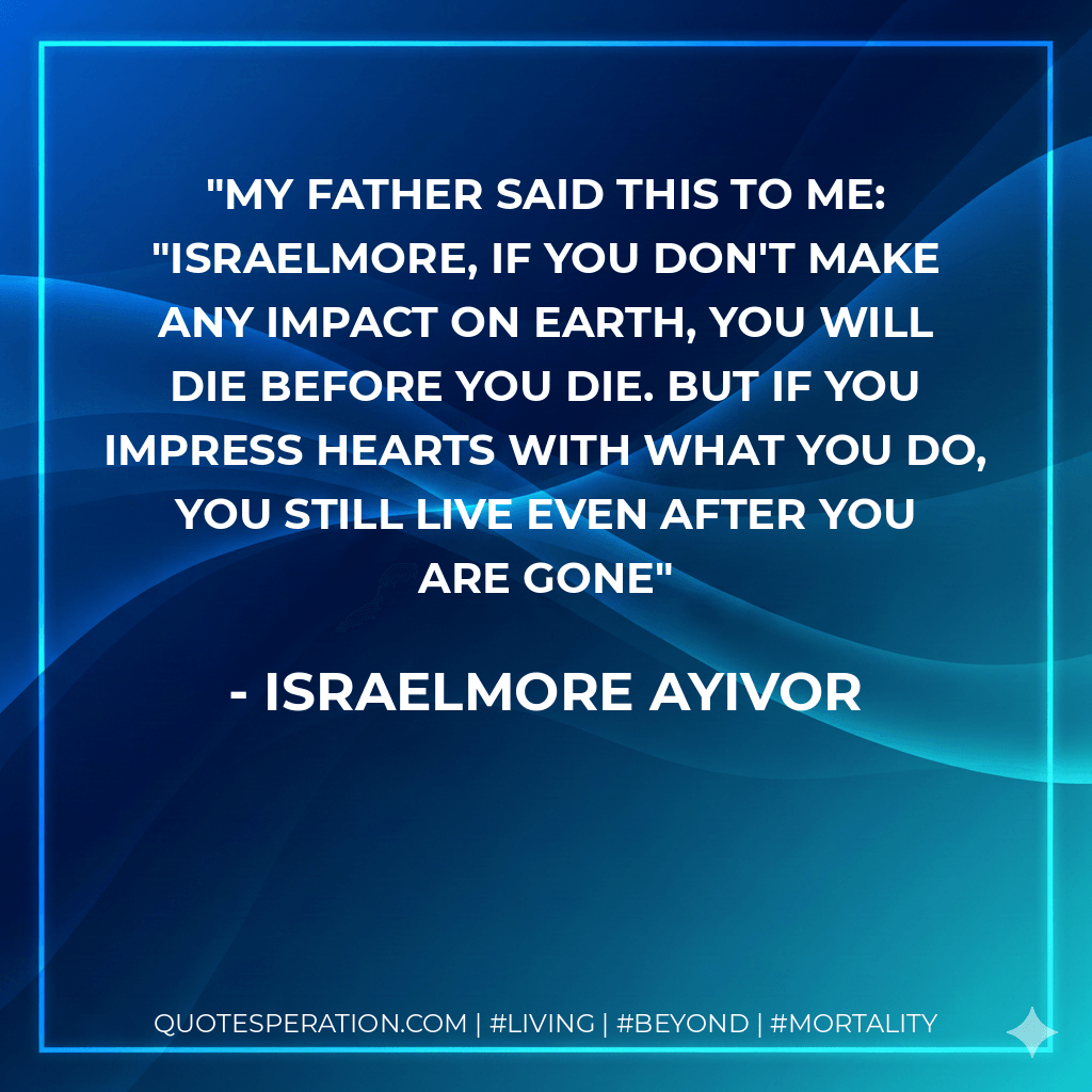 My father said this to me: "Israelmore, if you don't make any impact on earth, you will die before you die. But if you impress hearts with what you do, you still live even after you are gone - Israelmore Ayivor