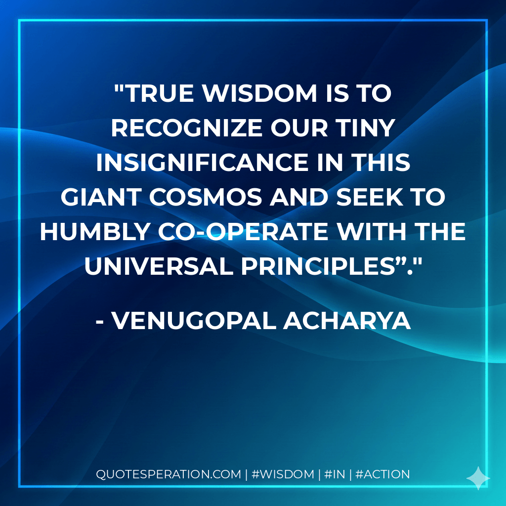 True Wisdom Is to Recognize Our Tiny Insignificance in This Giant Cosmos and Seek to Humbly Co-Operate with The Universal Principles”. - Venugopal Acharya