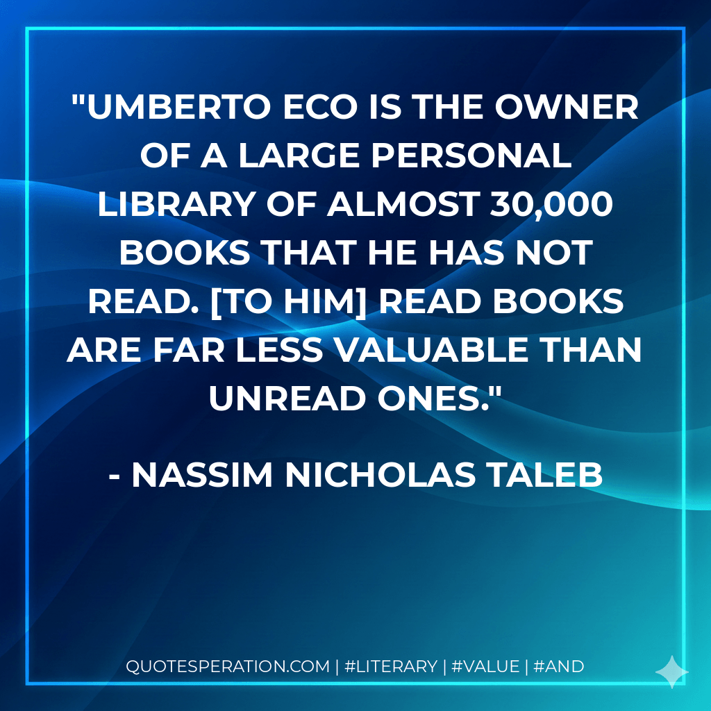 Umberto Eco is the owner of a large personal library of almost 30,000 books that he has not read. [To him] read books are far less valuable than unread ones.