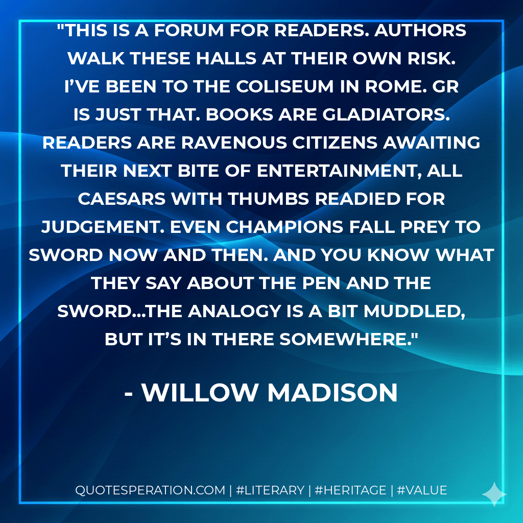 This is a forum for readers. Authors walk these halls at their own risk. I’ve been to the Coliseum in Rome. GR is just that. Books are gladiators. Readers are ravenous citizens awaiting their next bite of entertainment, all Caesars with thumbs readied for judgement. Even champions fall prey to sword now and then. And you know what they say about the pen and the sword…the analogy is a bit muddled, but it’s in there somewhere. - Willow Madison