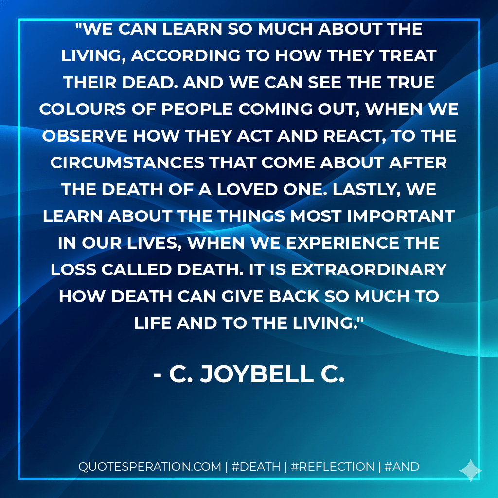We can learn so much about the living, according to how they treat their dead. And we can see the true colours of people coming out, when we observe how they act and react, to the circumstances that come about after the death of a loved one. Lastly, we learn about the things most important in our lives, when we experience the loss called death. It is extraordinary how death can give back so much to life and to the living. - C. JoyBell C.