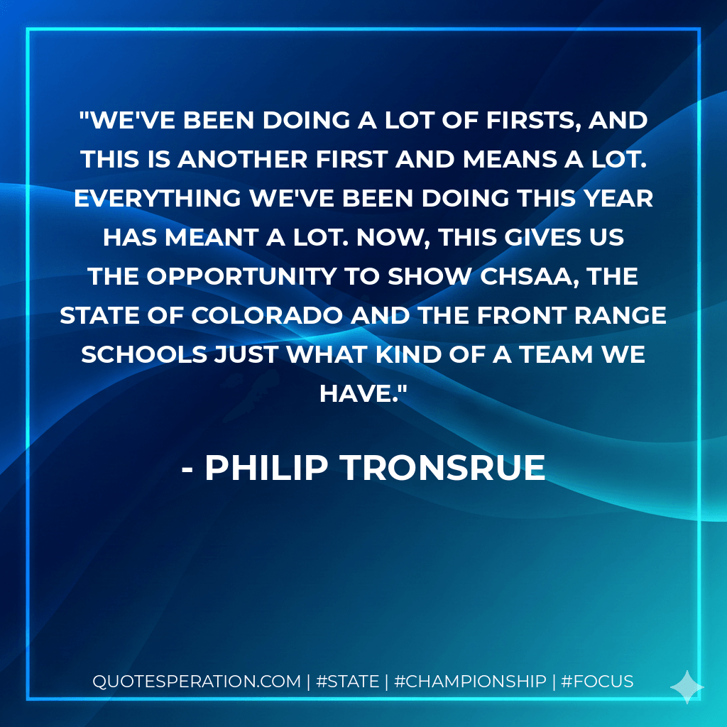 We've been doing a lot of firsts, and this is another first and means a lot. Everything we've been doing this year has meant a lot. Now, this gives us the opportunity to show CHSAA, the state of Colorado and the Front Range schools just what kind of a team we have. - Philip Tronsrue