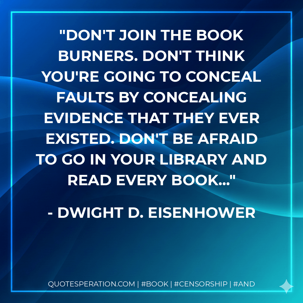 Don't join the book burners. Don't think you're going to conceal faults by concealing evidence that they ever existed. Don't be afraid to go in your library and read every book... - Dwight D. Eisenhower