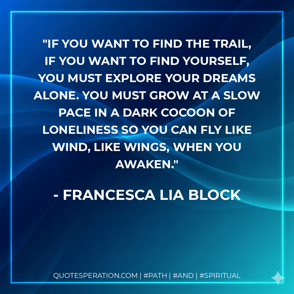 If you want to find the trail, if you want to find yourself, you must explore your dreams alone. You must grow at a slow pace in a dark cocoon of loneliness so you can fly like wind, like wings, when you awaken. - Francesca Lia Block