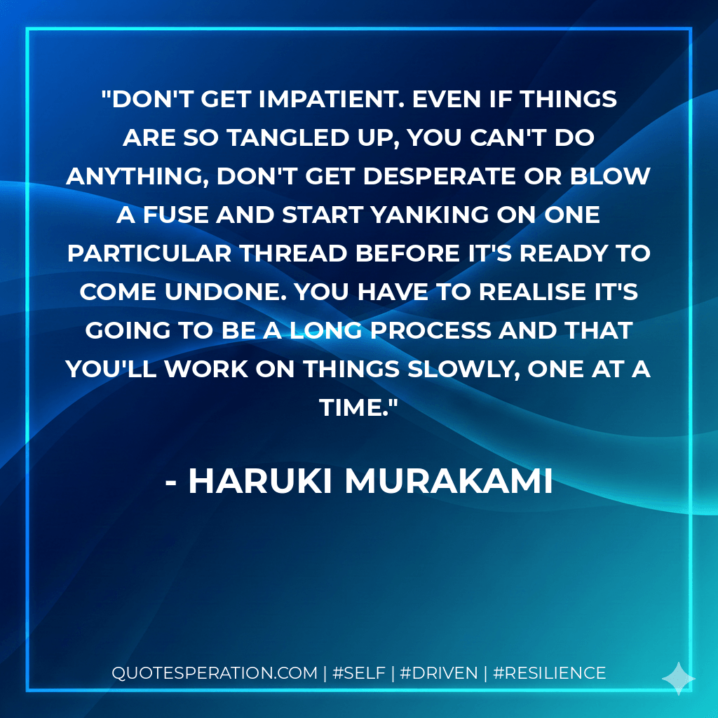 Don't get impatient. Even if things are so tangled up, you can't do anything, don't get desperate or blow a fuse and start yanking on one particular thread before it's ready to come undone. You have to realise it's going to be a long process and that you'll work on things slowly, one at a time. - Haruki Murakami