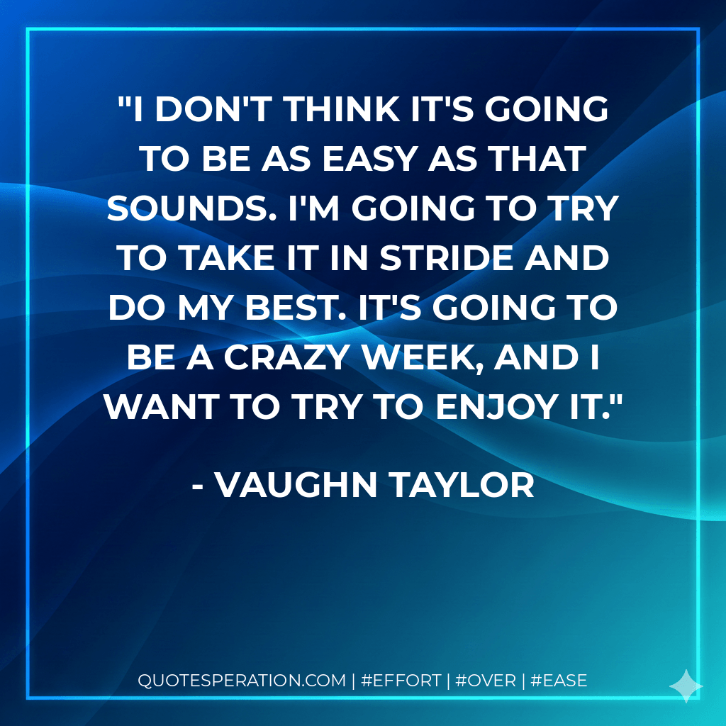 I don't think it's going to be as easy as that sounds. I'm going to try to take it in stride and do my best. It's going to be a crazy week, and I want to try to enjoy it. - Vaughn Taylor