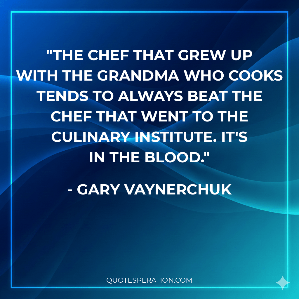 The chef that grew up with the grandma who cooks tends to always beat the chef that went to the culinary institute. It's in the blood.