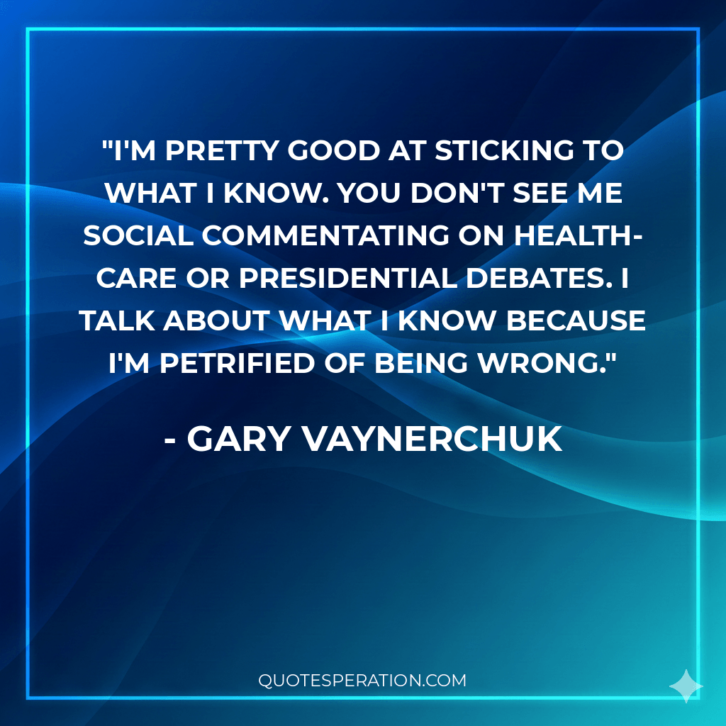 I'm pretty good at sticking to what I know. You don't see me social commentating on health-care or presidential debates. I talk about what I know because I'm petrified of being wrong.