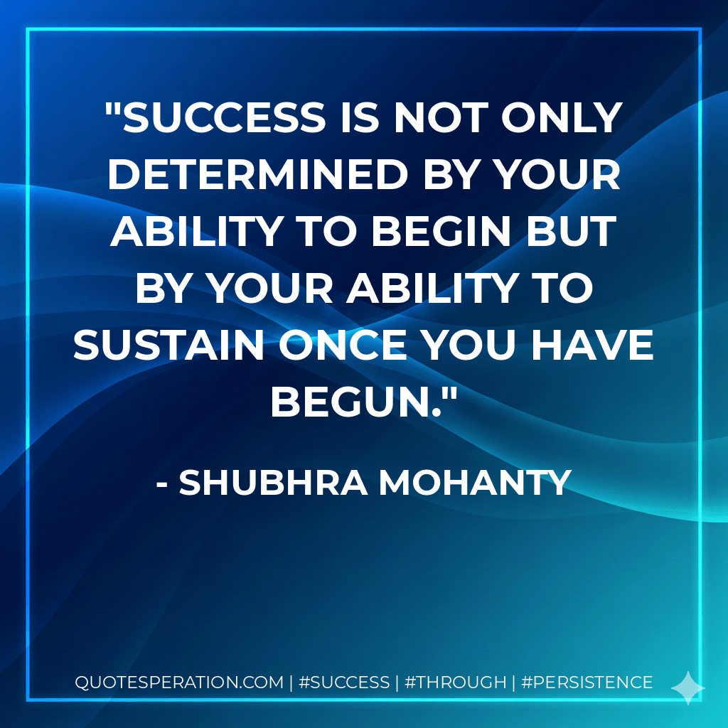 Success is not only determined by your ability to begin but by your ability to sustain once you have begun. - SHUBHRA MOHANTY