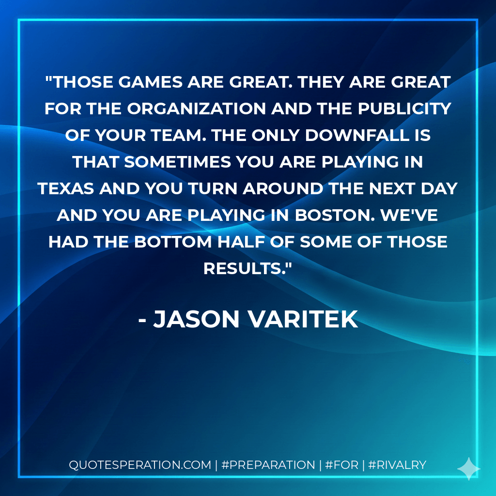 Those games are great. They are great for the organization and the publicity of your team. The only downfall is that sometimes you are playing in Texas and you turn around the next day and you are playing in Boston. We've had the bottom half of some of those results. - Jason Varitek