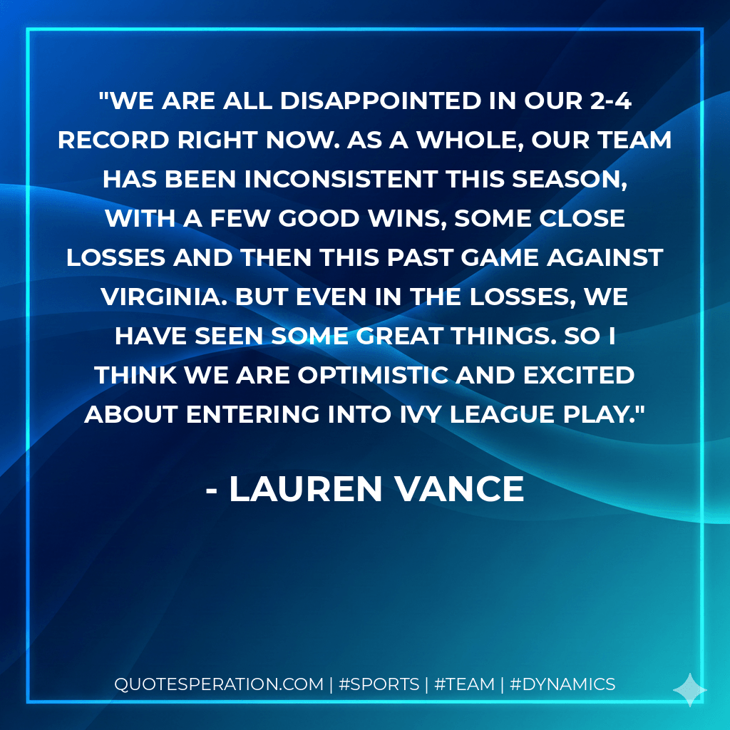 We are all disappointed in our 2-4 record right now. As a whole, our team has been inconsistent this season, with a few good wins, some close losses and then this past game against Virginia. But even in the losses, we have seen some great things. So I think we are optimistic and excited about entering into Ivy League play. - Lauren Vance
