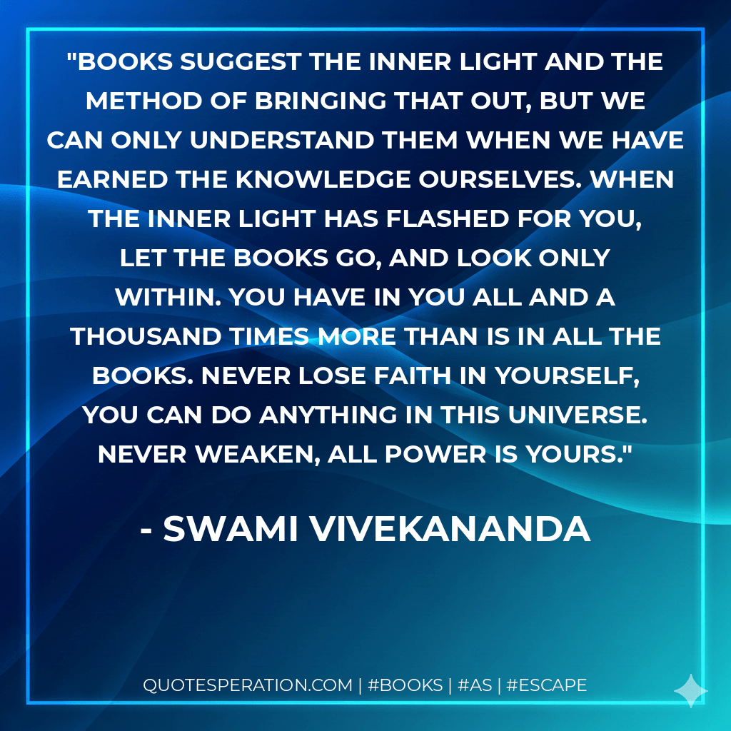 Books suggest the inner light and the method of bringing that out, but we can only understand them when we have earned the knowledge ourselves. When the inner light has flashed for you, let the books go, and look only within. You have in you all and a thousand times more than is in all the books. Never lose faith in yourself, you can do anything in this universe. Never weaken, all power is yours. - Swami Vivekananda