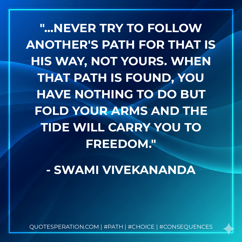 ...never try to follow another's path for that is his way, not yours. When that path is found, you have nothing to do but fold your arms and the tide will carry you to freedom. - Swami Vivekananda